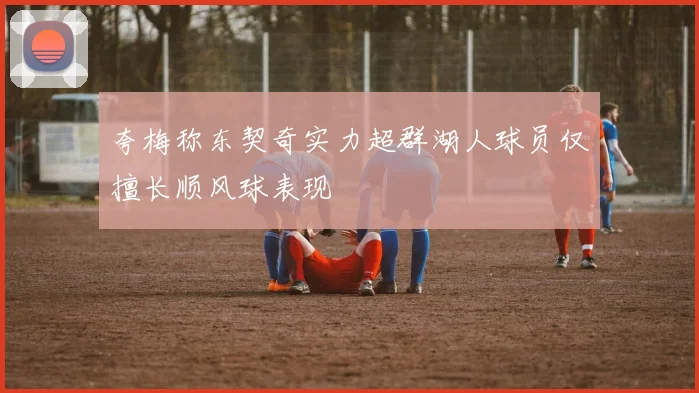夸梅称东契奇实力超群湖人球员仅擅长顺风球表现