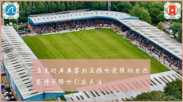 马竞对库库雷利亚报价受限切尔西坚持不降价引发关注