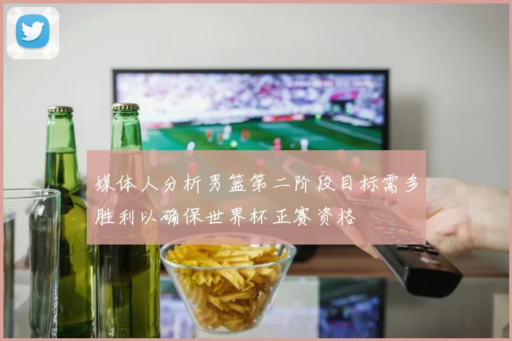 媒体人分析男篮第二阶段目标需多胜利以确保世界杯正赛资格