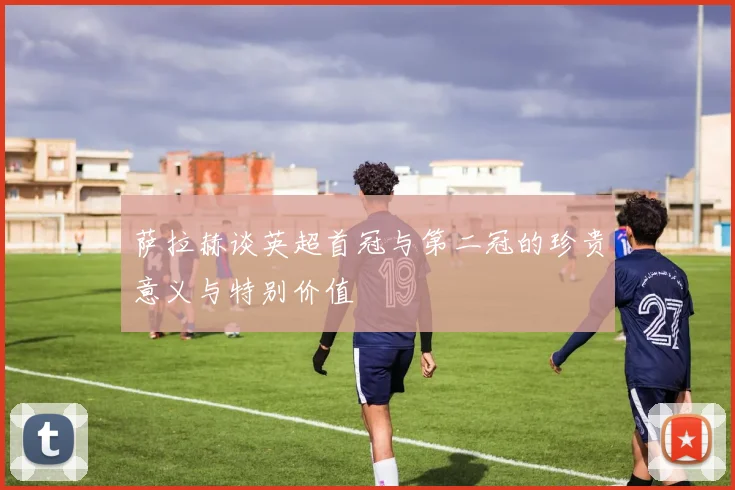 萨拉赫谈英超首冠与第二冠的珍贵意义与特别价值