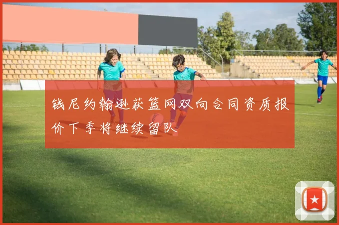 钱尼约翰逊获篮网双向合同资质报价下季将继续留队