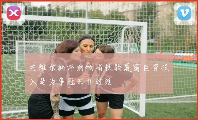 内维尔批评利物浦软弱夏窗巨资投入是为争冠而非过渡