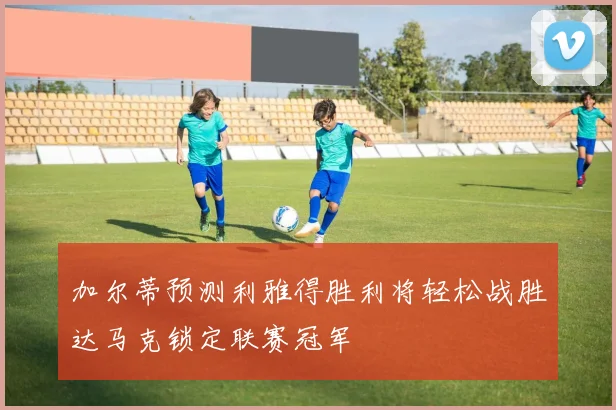 加尔蒂预测利雅得胜利将轻松战胜达马克锁定联赛冠军