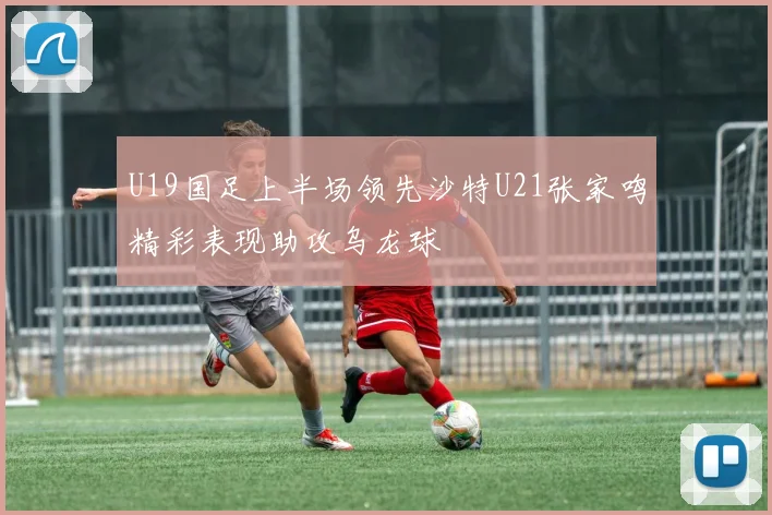 U19国足上半场领先沙特U21张家鸣精彩表现助攻乌龙球