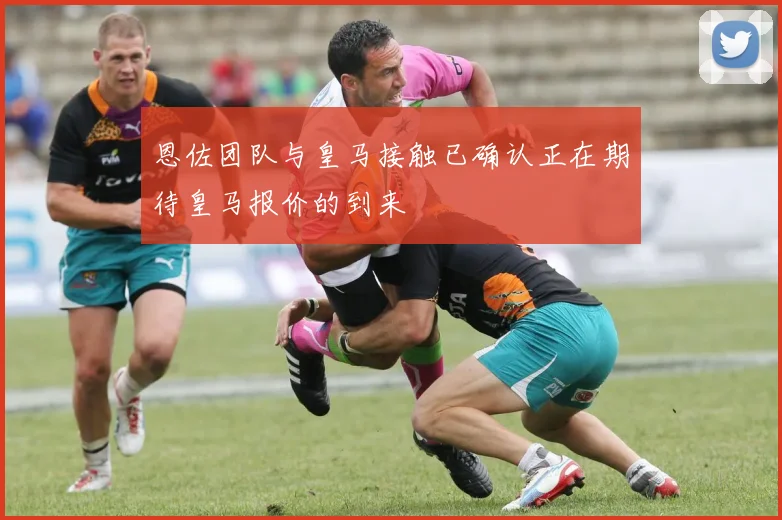 恩佐团队与皇马接触已确认正在期待皇马报价的到来