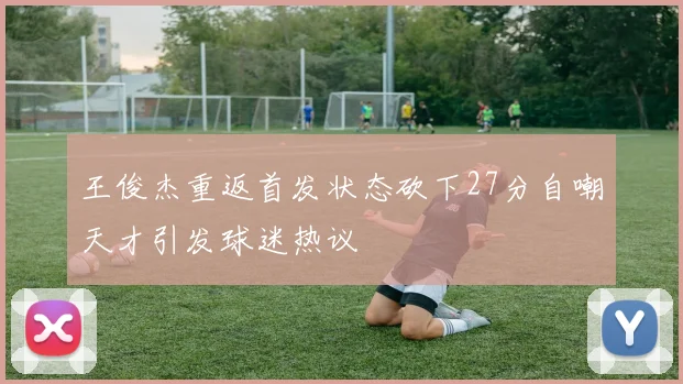王俊杰重返首发状态砍下27分自嘲天才引发球迷热议