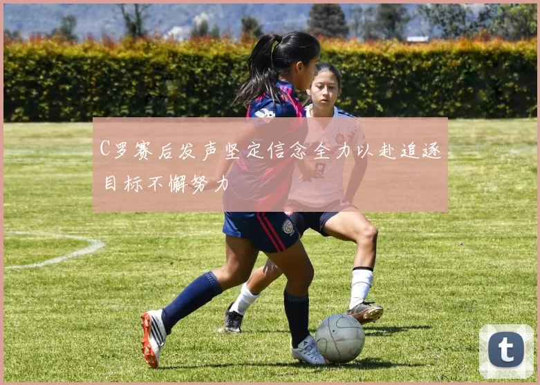 C罗赛后发声坚定信念全力以赴追逐目标不懈努力