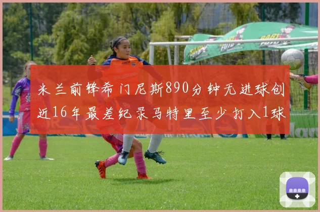 米兰前锋希门尼斯890分钟无进球创近16年最差纪录马特里至少打入1球