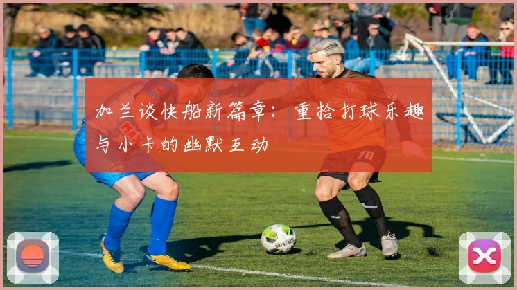 加兰谈快船新篇章：重拾打球乐趣与小卡的幽默互动
